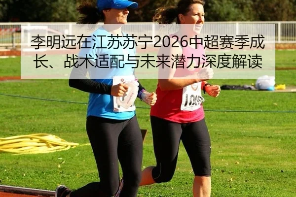 李明远在江苏苏宁2026中超赛季成长、战术适配与未来潜力深度解读