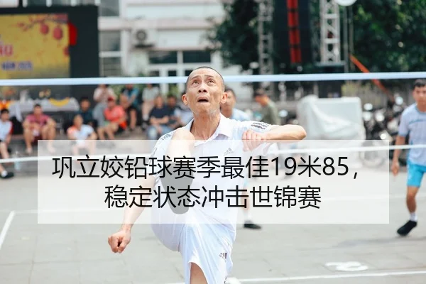 巩立姣铅球赛季最佳19米85，稳定状态冲击世锦赛